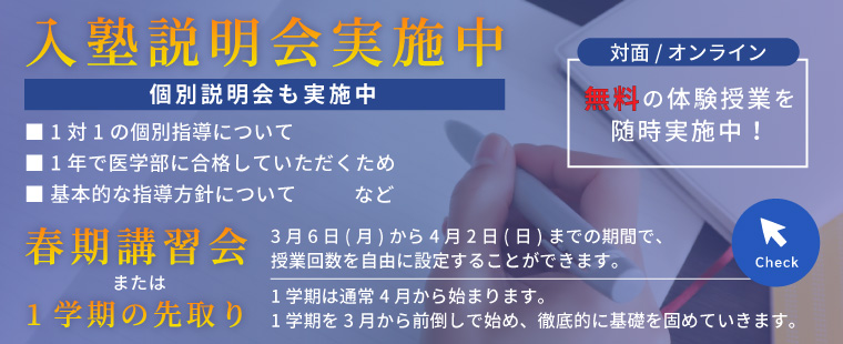 入塾説明会実施中/対面／オンライン/無料の体験授業を随時実施中！/個別説明会も実施中/■ 1対1の個別指導について ■ 1年で医学部に合格していただくため ■ 基本的な指導方針について　など/春期講習会　3月6日(月)から4月2日(日)までの期間で、授業回数を自由に設定することができます。　または　1学期の先取り　1学期は通常4月から始まります。1学期を3月から前倒しで始め、徹底的に基礎を固めていきます。/Check
