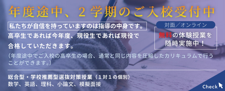 年度途中、2学期のご入校受付中/私たちが自信を持っていますのは指導の中身です。/高卒生であれば今年度、現役生であれば現役で合格していただきます。（年度途中でご入校の高卒生の場合、通常と同じ内容を圧縮したカリキュラムで行うことができます。）対面/オンライン　無料の体験授業を随時実施中！/総合型・学校推薦型選抜対策授業（１対１の個別）数学、英語、理科、小論文、模擬面接 Check