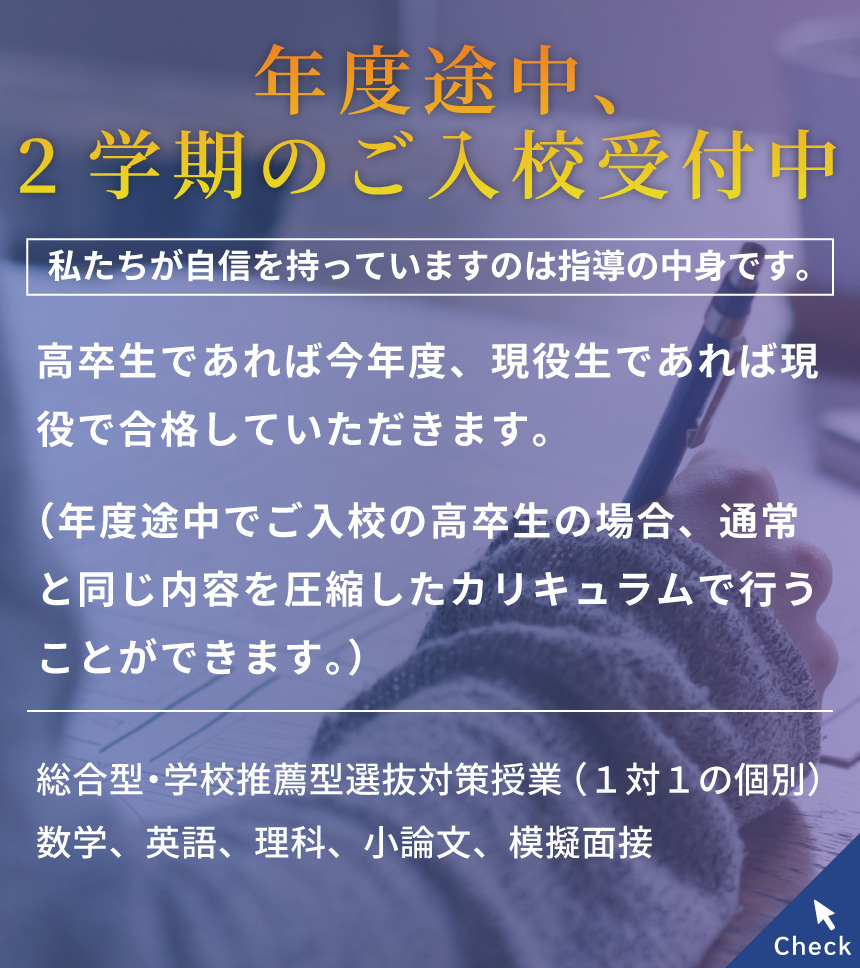 年度途中、2学期のご入校受付中/私たちが自信を持っていますのは指導の中身です。/高卒生であれば今年度、現役生であれば現役で合格していただきます。（年度途中でご入校の高卒生の場合、通常と同じ内容を圧縮したカリキュラムで行うことができます。）対面/オンライン　無料の体験授業を随時実施中！/総合型・学校推薦型選抜対策授業（１対１の個別）数学、英語、理科、小論文、模擬面接 Check