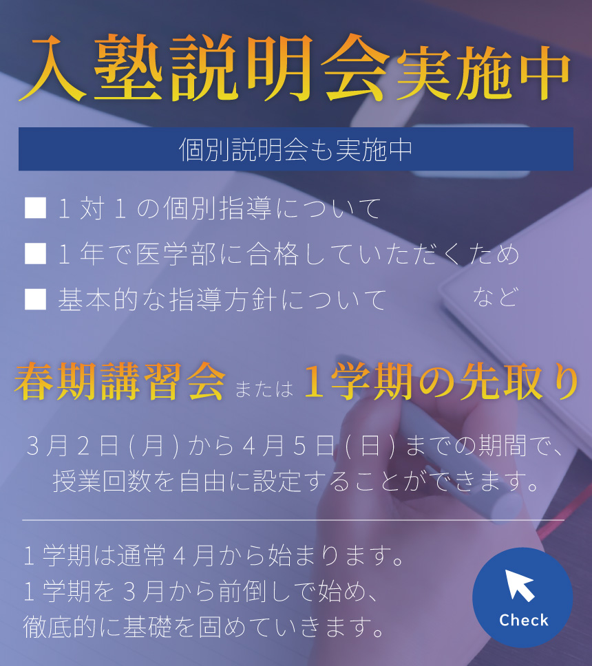 入塾説明会実施中/対面／オンライン/無料の体験授業を随時実施中！/個別説明会も実施中/■ 1対1の個別指導について ■ 1年で医学部に合格していただくため ■ 基本的な指導方針について　など/春期講習会　3月2日(月)から4月5日(日)までの期間で、授業回数を自由に設定することができます。　または　1学期の先取り　1学期は通常4月から始まります。1学期を3月から前倒しで始め、徹底的に基礎を固めていきます。/Check