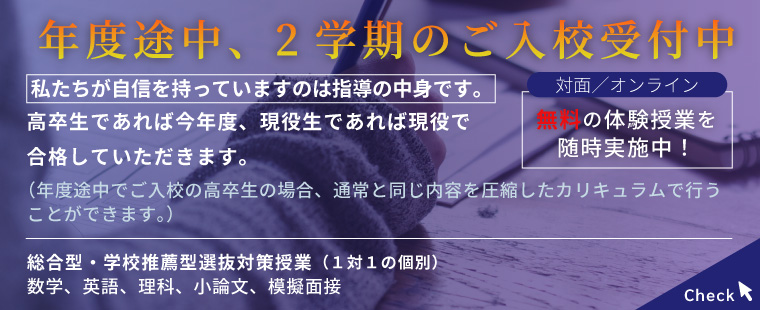 年度途中、2学期のご入校受付中/私たちが自信を持っていますのは指導の中身です。/高卒生であれば今年度、現役生であれば現役で合格していただきます。（年度途中でご入校の高卒生の場合、通常と同じ内容を圧縮したカリキュラムで行うことができます。）対面/オンライン　無料の体験授業を随時実施中！/総合型・学校推薦型選抜対策授業（１対１の個別）数学、英語、理科、小論文、模擬面接 Check