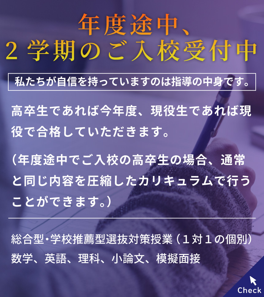 年度途中、2学期のご入校受付中/私たちが自信を持っていますのは指導の中身です。/高卒生であれば今年度、現役生であれば現役で合格していただきます。（年度途中でご入校の高卒生の場合、通常と同じ内容を圧縮したカリキュラムで行うことができます。）対面/オンライン　無料の体験授業を随時実施中！/総合型・学校推薦型選抜対策授業（１対１の個別）数学、英語、理科、小論文、模擬面接 Check